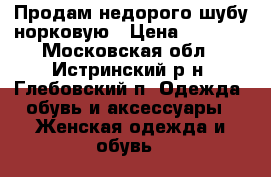 Продам недорого шубу норковую › Цена ­ 9 500 - Московская обл., Истринский р-н, Глебовский п. Одежда, обувь и аксессуары » Женская одежда и обувь   
